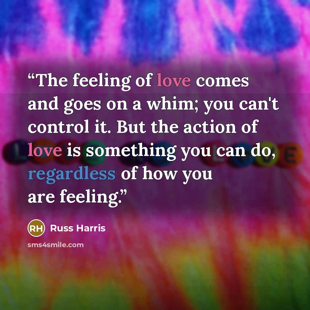 “The feeling of love comes and goes on a whim; you can't control it. But the action of love is something you can do, regardless of how you are feeling.” quote by Russ Harris
