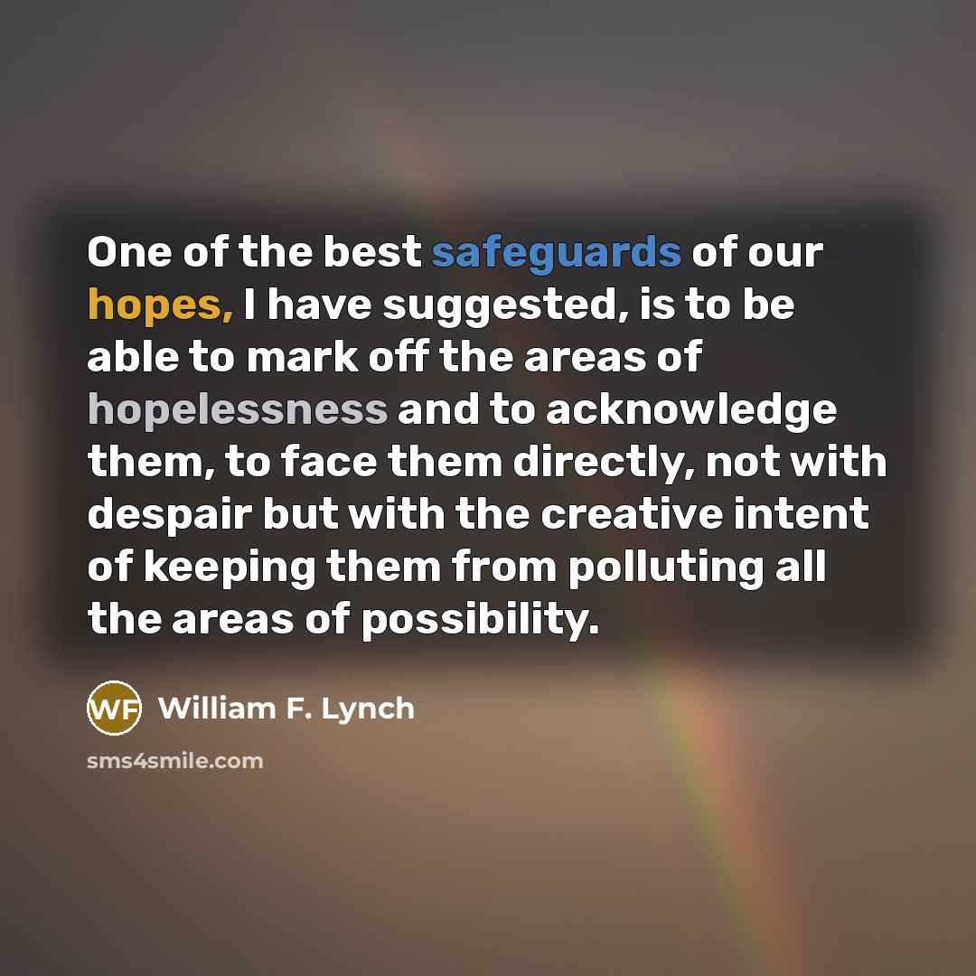 “One of the best safeguards of our hopes, I have suggested, is to be able to mark off the areas of hopelessness and to acknowledge them, to face them directly, not with despair but with the creative intent of keeping them from polluting all the areas of possibility.” quote by William F. Lynch