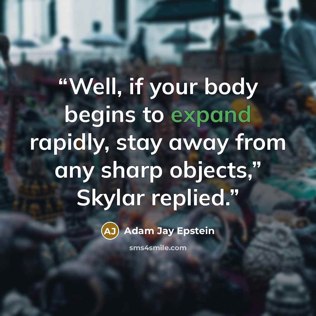 “Well, if your body begins to expand rapidly, stay away from any sharp objects,” Skylar replied.” quote by Adam Jay Epstein