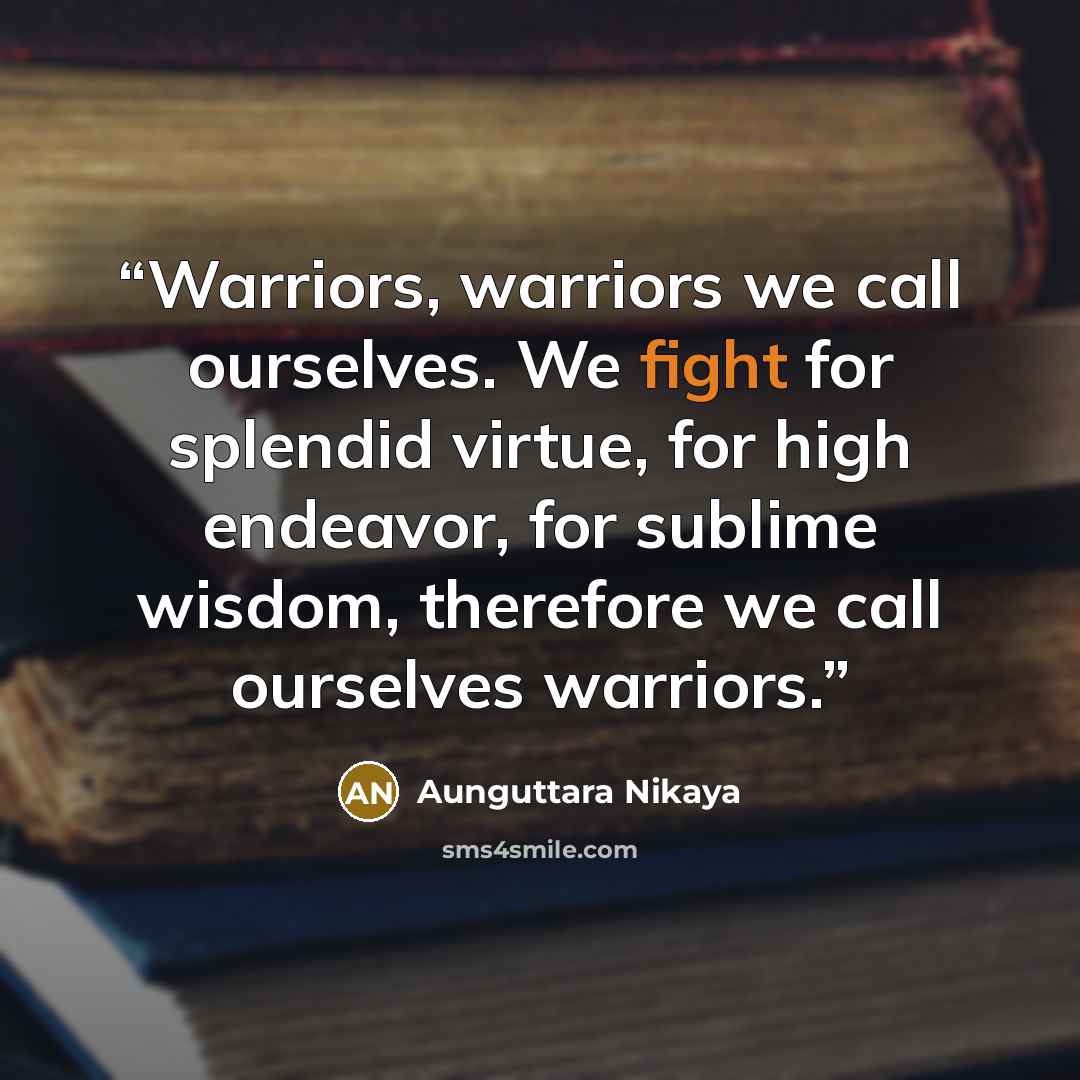 “Warriors, warriors we call ourselves. We fight for splendid virtue, for high endeavor, for sublime wisdom, therefore we call ourselves warriors.” quote by Aunguttara Nikaya