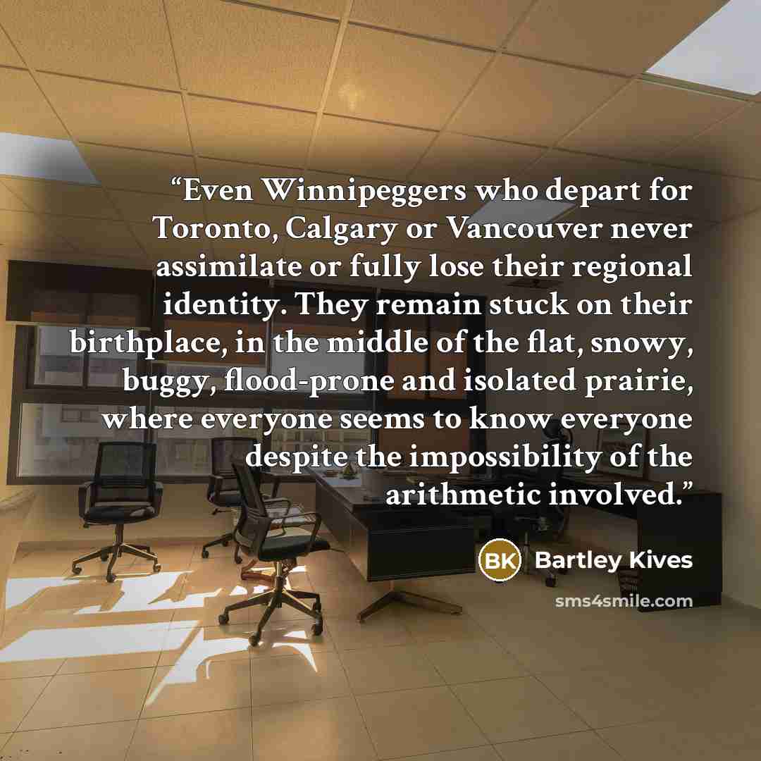 “Even Winnipeggers who depart for Toronto, Calgary or Vancouver never assimilate or fully lose their regional identity. They remain stuck on their birthplace, in the middle of the flat, snowy, buggy, flood-prone and isolated prairie, where everyone seems to know everyone despite the impossibility…” quote by Bartley Kives