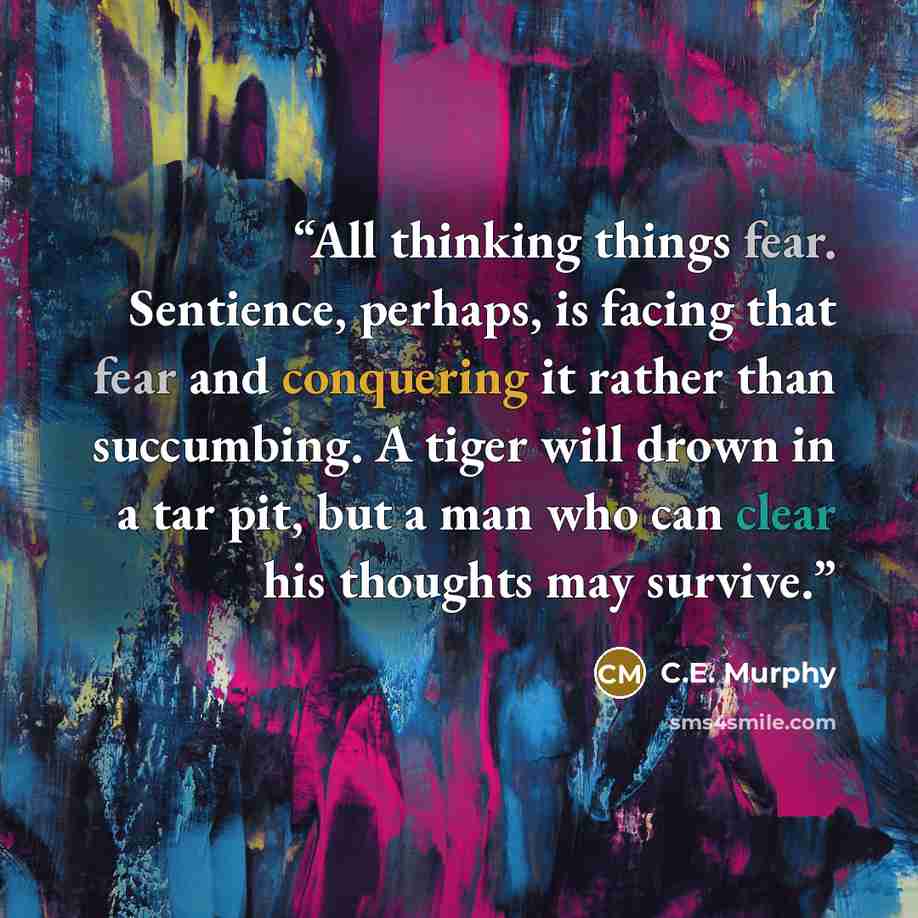 “All thinking things fear. Sentience, perhaps, is facing that fear and conquering it rather than succumbing. A tiger will drown in a tar pit, but a man who can clear his thoughts may survive.” quote by C.E. Murphy