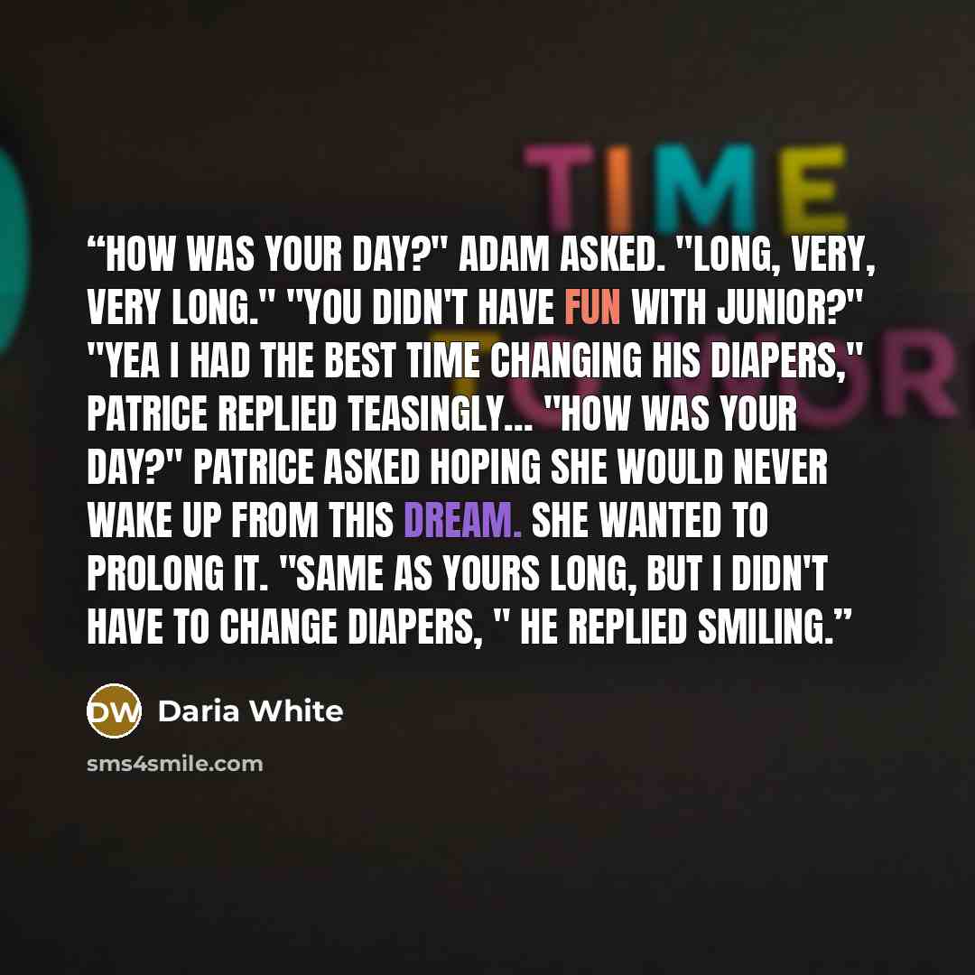 “How was your day?" Adam asked. "Long, very, very long." "You didn't have fun with Junior?" "Yea I had the best time changing his diapers," Patrice replied teasingly… "How was your day?" Patrice asked hoping she would never wake up from this dream. She wanted to prolong it. "Same as yours long, but…” quote by Daria White