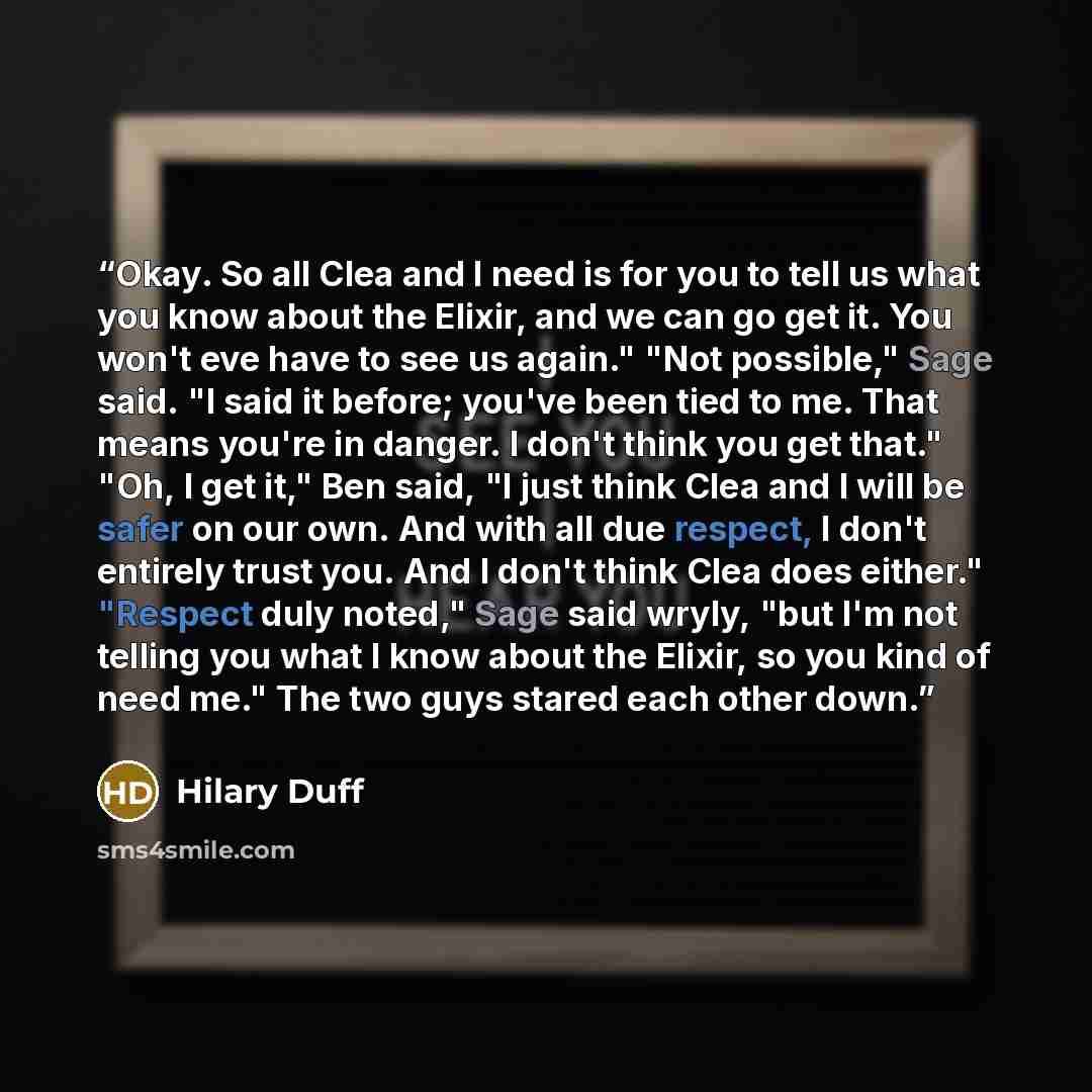 “Okay. So all Clea and I need is for you to tell us what you know about the Elixir, and we can go get it. You won't eve have to see us again." "Not possible," Sage said. "I said it before; you've been tied to me. That means you're in danger. I don't think you get that." "Oh, I get it," Ben said, "I…” quote by Hilary Duff