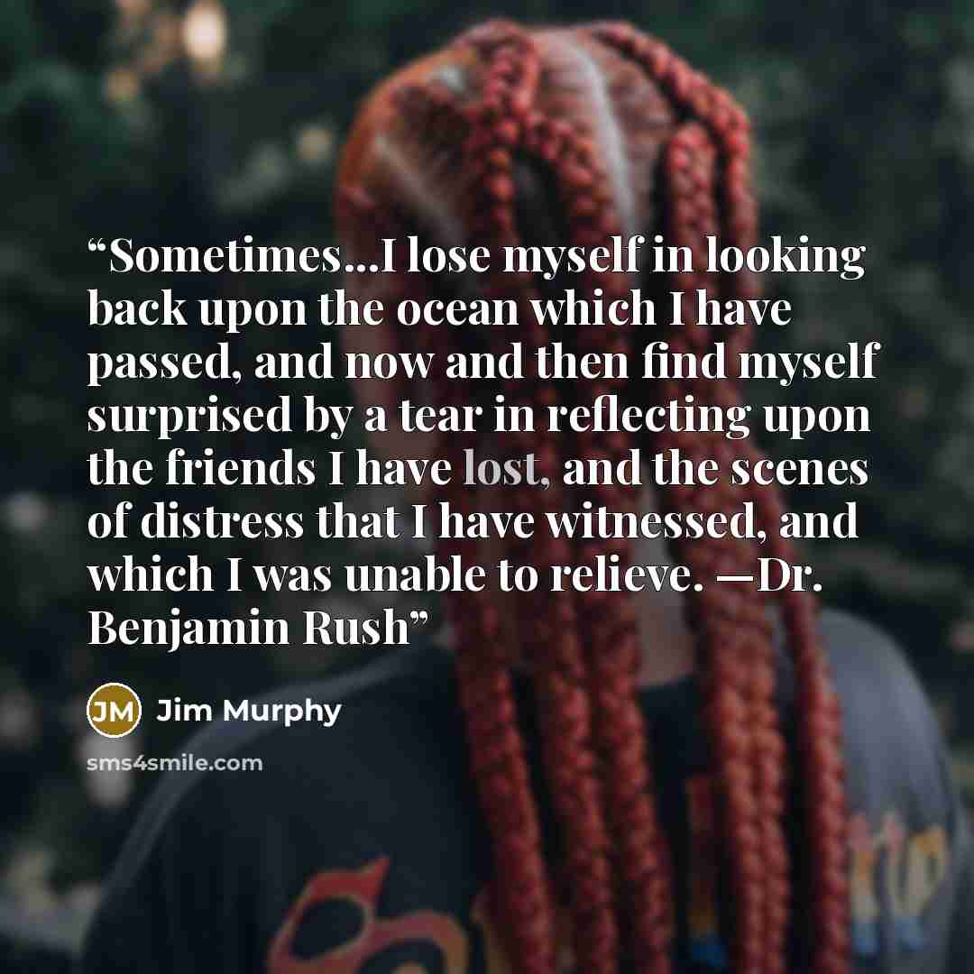 “Sometimes...I lose myself in looking back upon the ocean which I have passed, and now and then find myself surprised by a tear in reflecting upon the friends I have lost, and the scenes of distress that I have witnessed, and which I was unable to relieve. —Dr. Benjamin Rush” quote by Jim Murphy