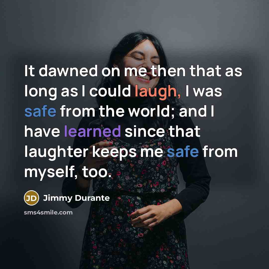 “It dawned on me then that as long as I could laugh, I was safe from the world; and I have learned since that laughter keeps me safe from myself, too.” quote by Jimmy Durante