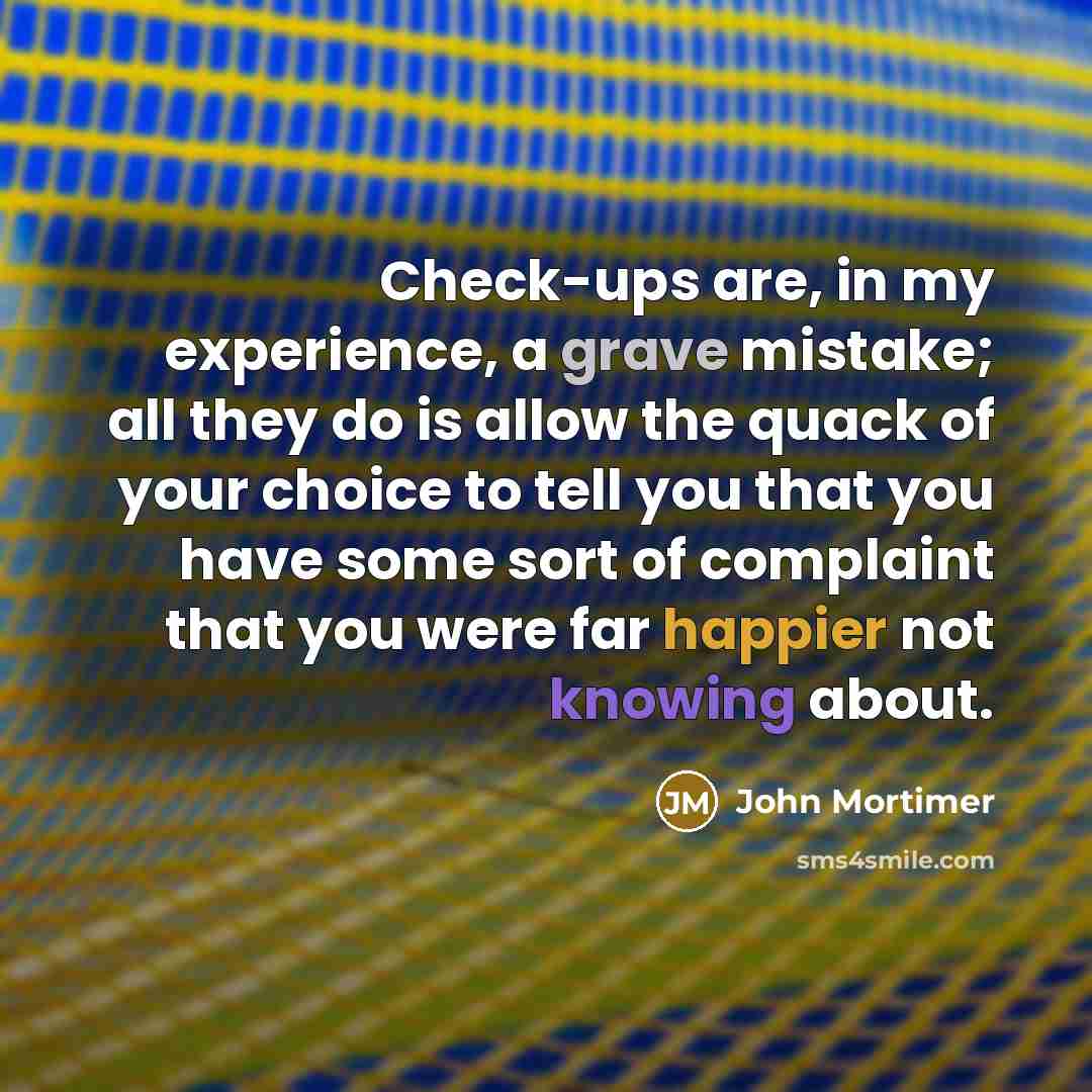 “Check-ups are, in my experience, a grave mistake; all they do is allow the quack of your choice to tell you that you have some sort of complaint that you were far happier not knowing about.” quote by John Mortimer