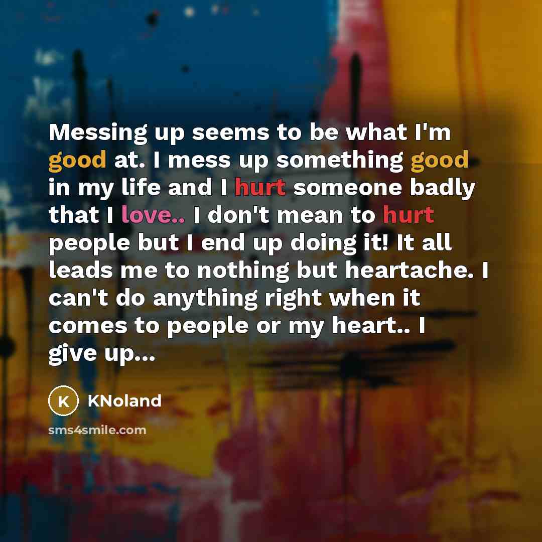 “Messing up seems to be what I'm good at. I mess up something good in my life and I hurt someone badly that I love.. I don't mean to hurt people but I end up doing it! It all leads me to nothing but heartache. I can't do anything right when it comes to people or my heart.. I give up...” quote by KNoland