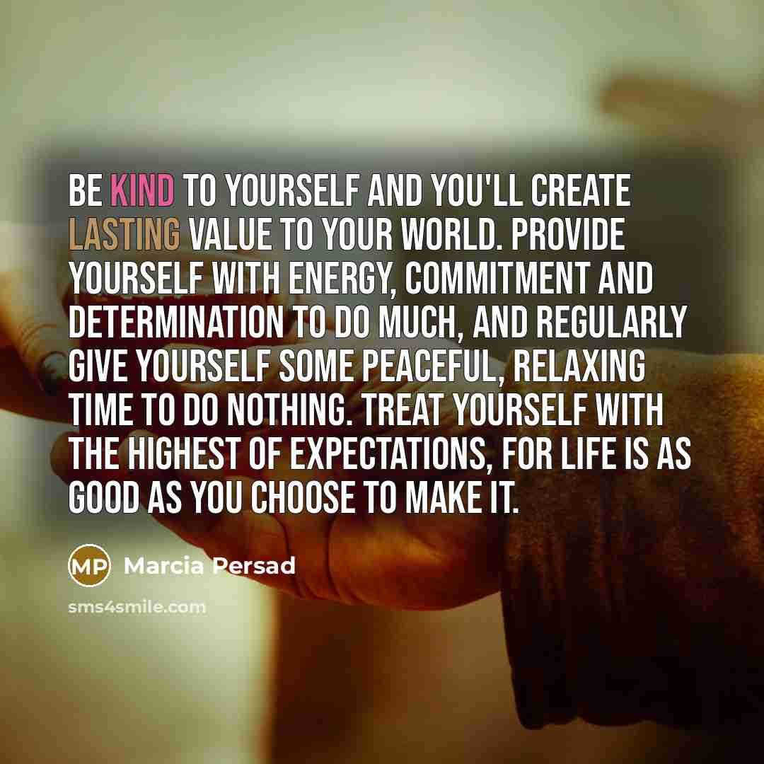 “Be kind to yourself and you'll create lasting value to your world. Provide yourself with energy, commitment and determination to do much, and regularly give yourself some peaceful, relaxing time to do nothing. Treat yourself with the highest of expectations, for life is as good as you choose to…” quote by Marcia Persad