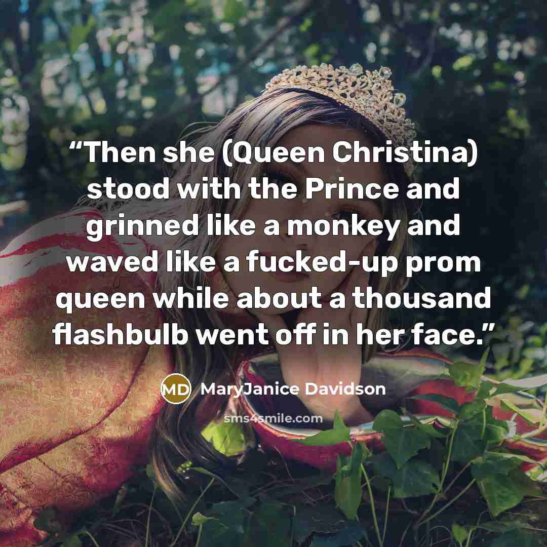 “Then she (Queen Christina) stood with the Prince and grinned like a monkey and waved like a fucked-up prom queen while about a thousand flashbulb went off in her face.” quote by MaryJanice Davidson