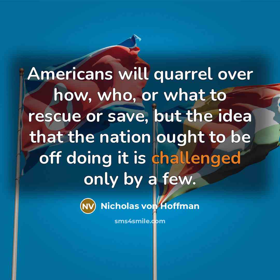 “Americans will quarrel over how, who, or what to rescue or save, but the idea that the nation ought to be off doing it is challenged only by a few.” quote by Nicholas von Hoffman