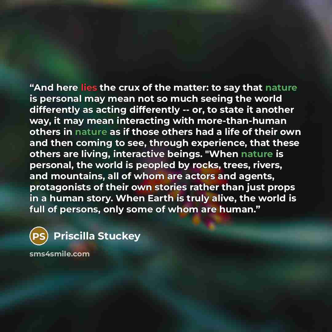 “And here lies the crux of the matter: to say that nature is personal may mean not so much seeing the world differently as acting differently -- or, to state it another way, it may mean interacting with more-than-human others in nature as if those others had a life of their own and then coming to…” quote by Priscilla Stuckey