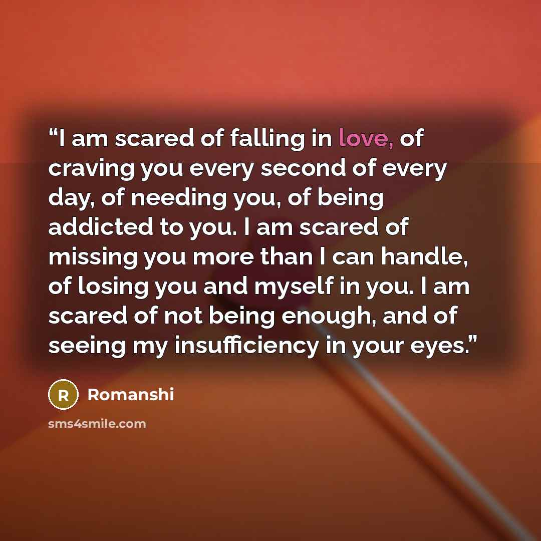 “I am scared of falling in love, of craving you every second of every day, of needing you, of being addicted to you. I am scared of missing you more than I can handle, of losing you and myself in you. I am scared of not being enough, and of seeing my insufficiency in your eyes.” quote by Romanshi