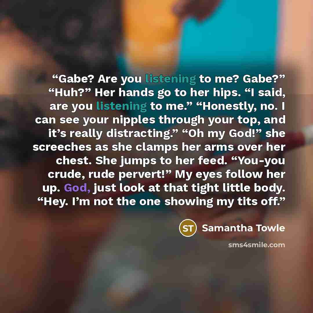 “Gabe? Are you listening to me? Gabe?” “Huh?” Her hands go to her hips. “I said, are you listening to me.” “Honestly, no. I can see your nipples through your top, and it’s really distracting.” “Oh my God!” she screeches as she clamps her arms over her chest. She jumps to her feed. “You-you crude…” quote by Samantha Towle