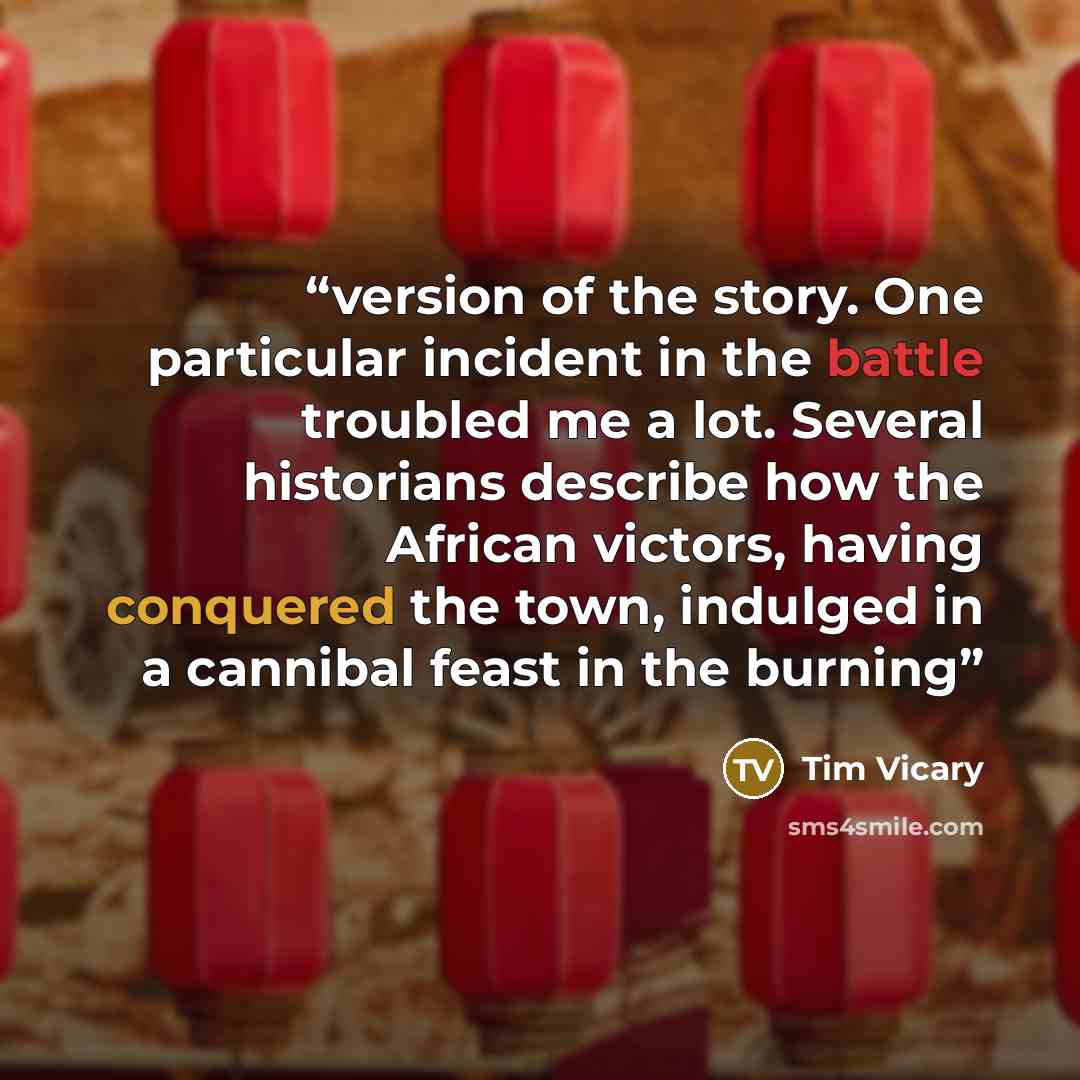 “version of the story. One particular incident in the battle troubled me a lot. Several historians describe how the African victors, having conquered the town, indulged in a cannibal feast in the burning” quote by Tim Vicary