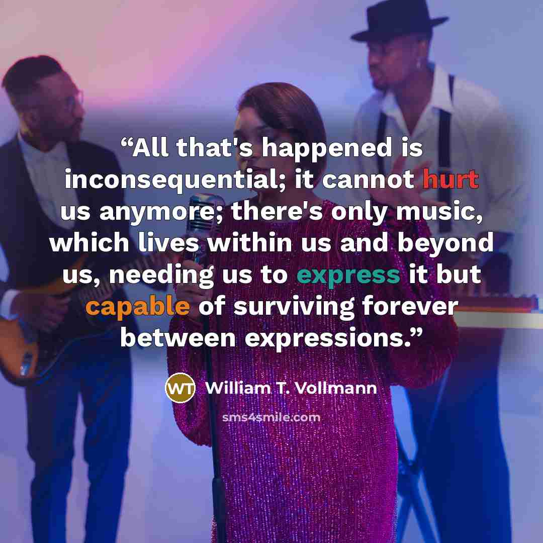 “All that's happened is inconsequential; it cannot hurt us anymore; there's only music, which lives within us and beyond us, needing us to express it but capable of surviving forever between expressions.” quote by William T. Vollmann