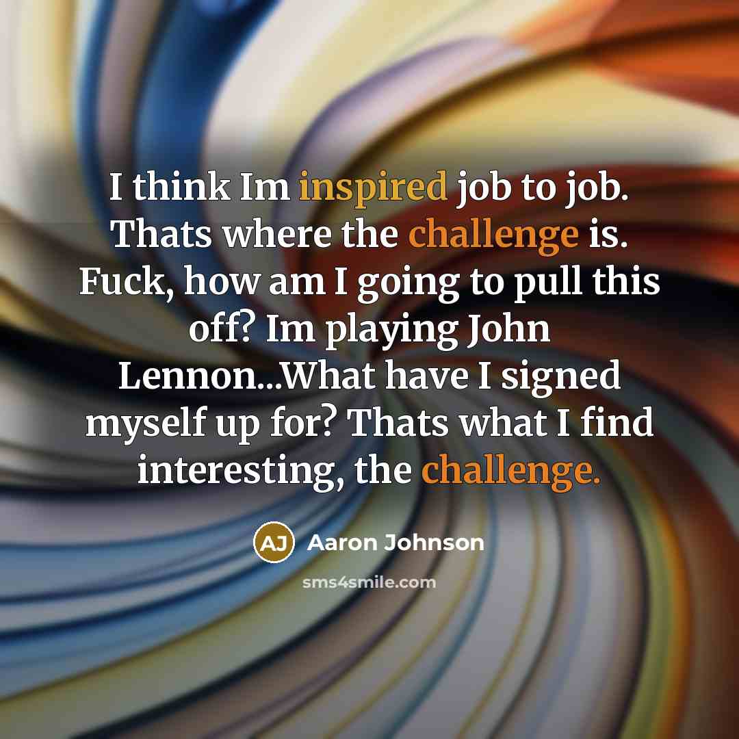 “I think Im inspired job to job. Thats where the challenge is. Fuck, how am I going to pull this off? Im playing John Lennon...What have I signed myself up for? Thats what I find interesting, the challenge.” quote by Aaron Johnson
