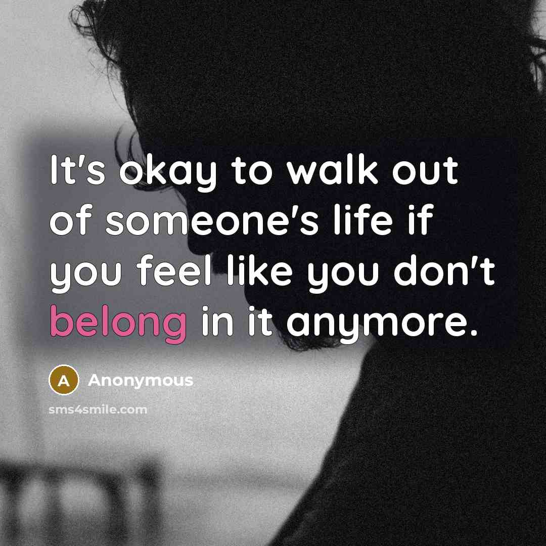 “It's okay to walk out of someone's life if you feel like you don't belong in it anymore.” quote by Anonymous