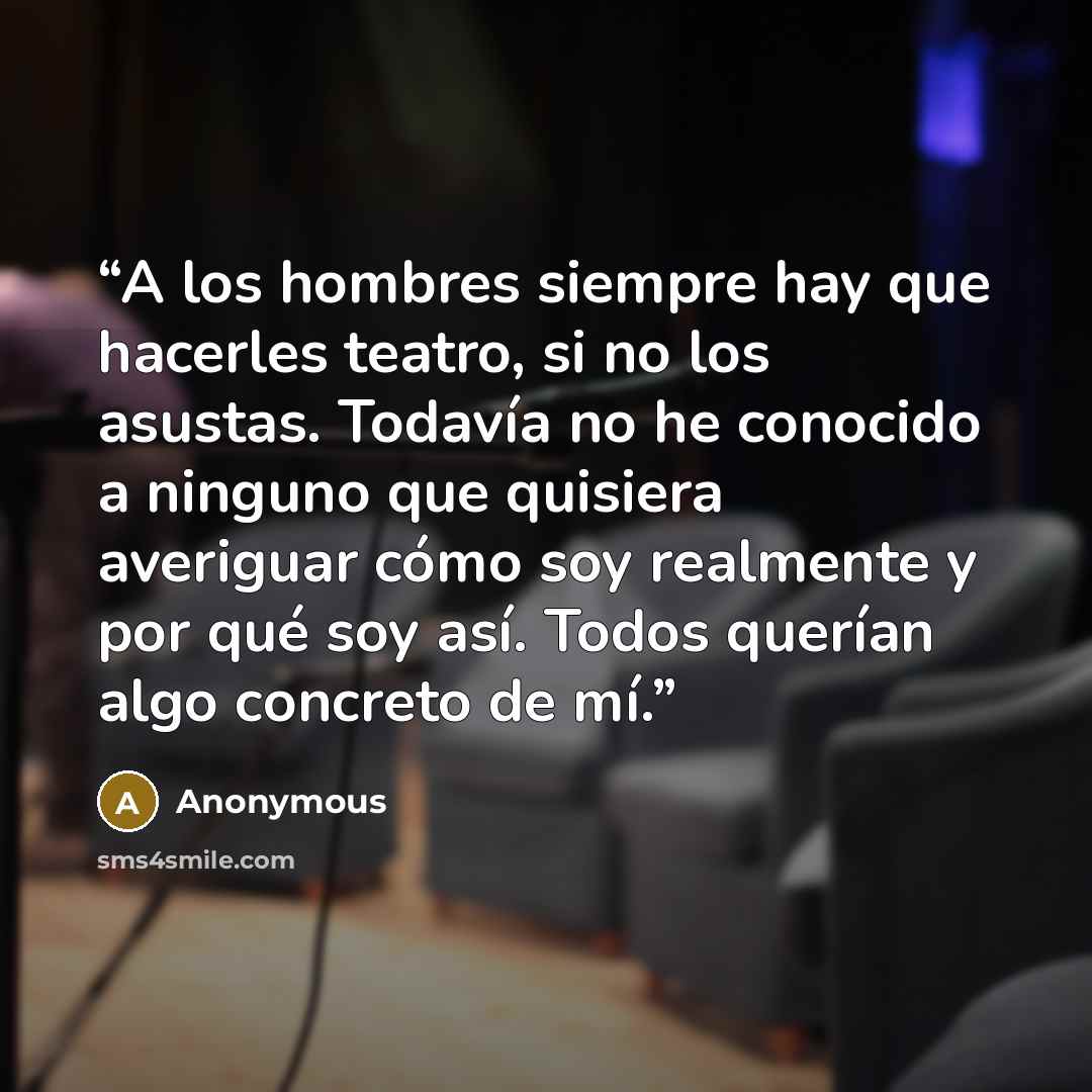 “A los hombres siempre hay que hacerles teatro, si no los asustas. Todavía no he conocido a ninguno que quisiera averiguar cómo soy realmente y por qué soy así. Todos querían algo concreto de mí.” quote by Anonymous