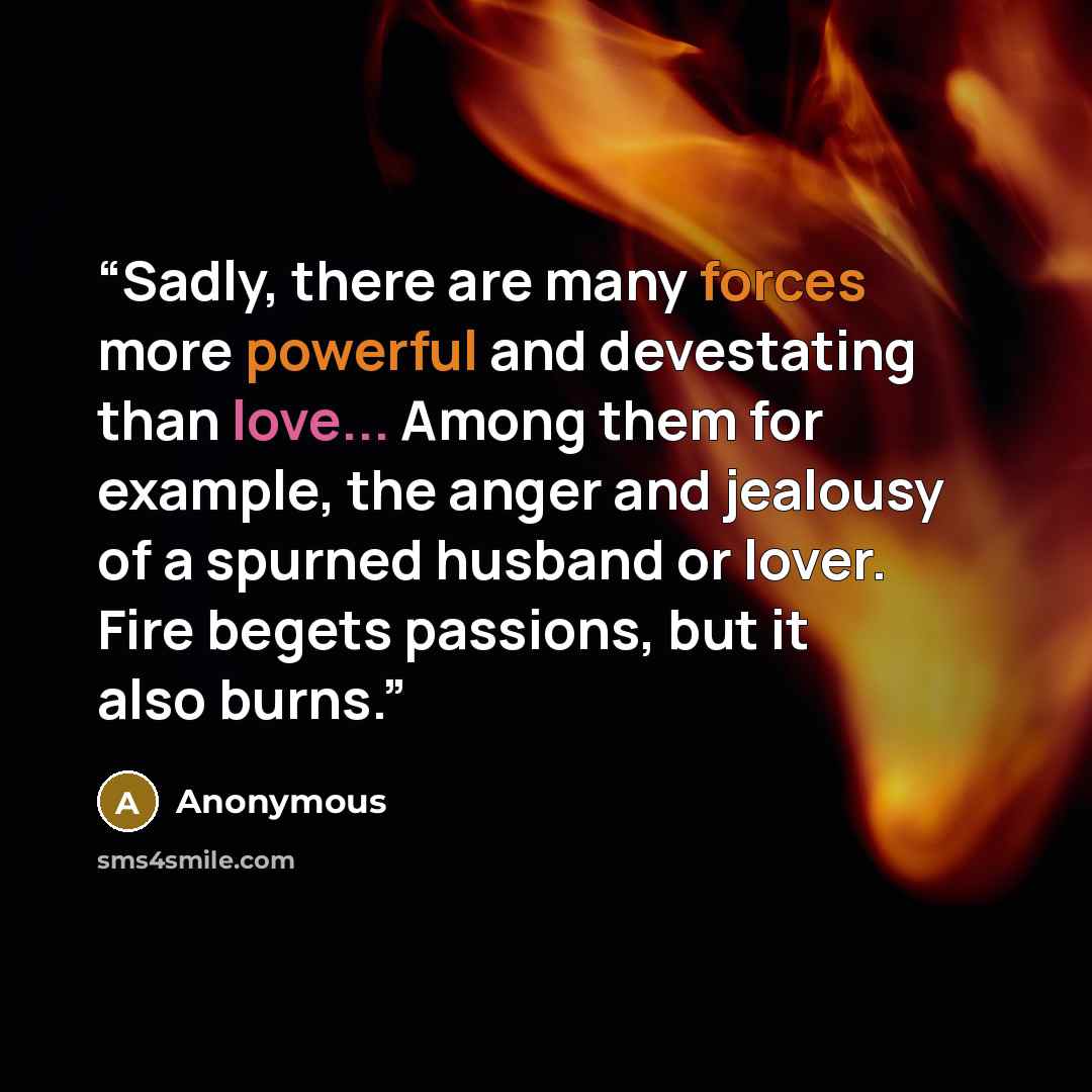 “Sadly, there are many forces more powerful and devestating than love... Among them for example, the anger and jealousy of a spurned husband or lover. Fire begets passions, but it also burns.” quote by Anonymous