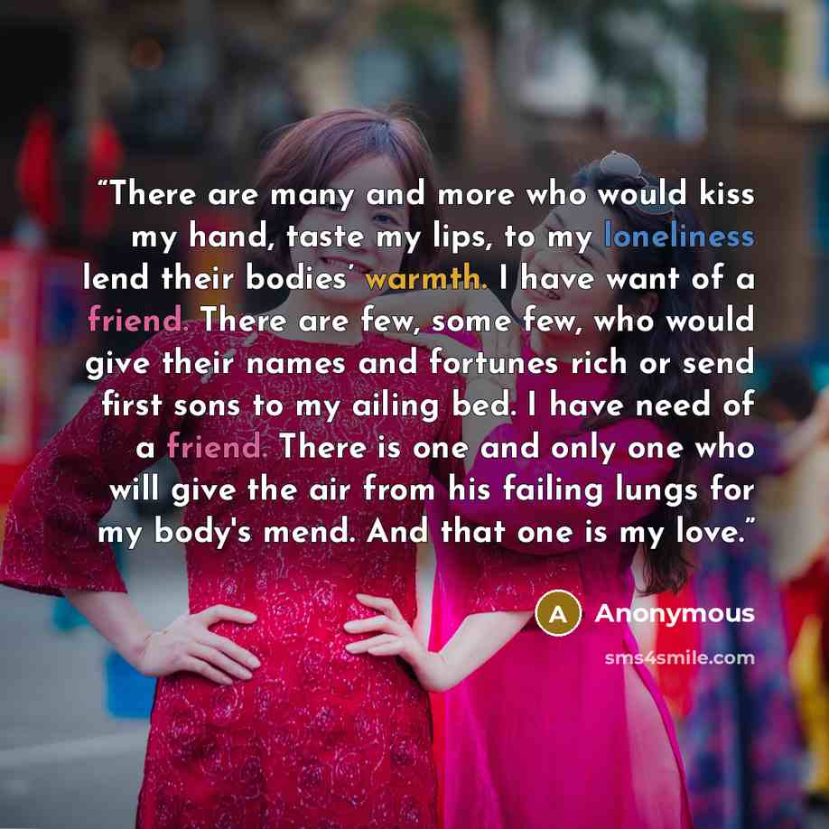 “There are many and more who would kiss my hand, taste my lips, to my loneliness lend their bodies’ warmth. I have want of a friend. There are few, some few, who would give their names and fortunes rich or send first sons to my ailing bed. I have need of a friend. There is one and only one who will…” quote by Anonymous