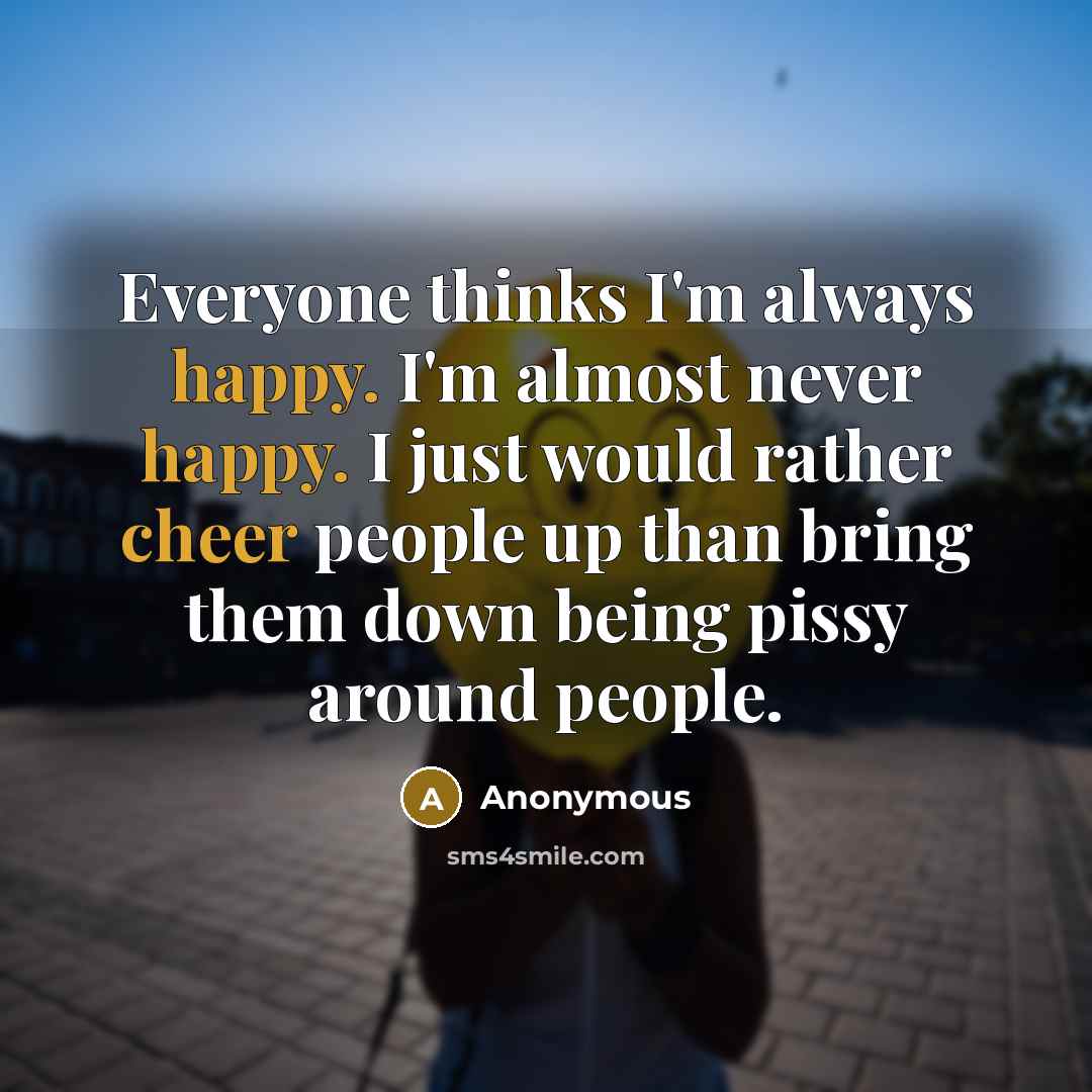 “Everyone thinks I'm always happy. I'm almost never happy. I just would rather cheer people up than bring them down being pissy around people.” quote by Anonymous