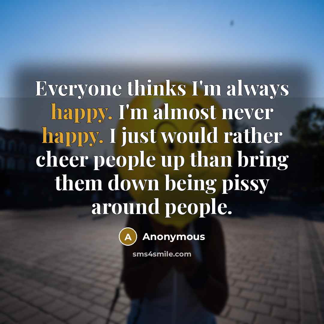 “Everyone thinks I'm always happy. I'm almost never happy. I just would rather cheer people up than bring them down being pissy around people.” quote by Anonymous