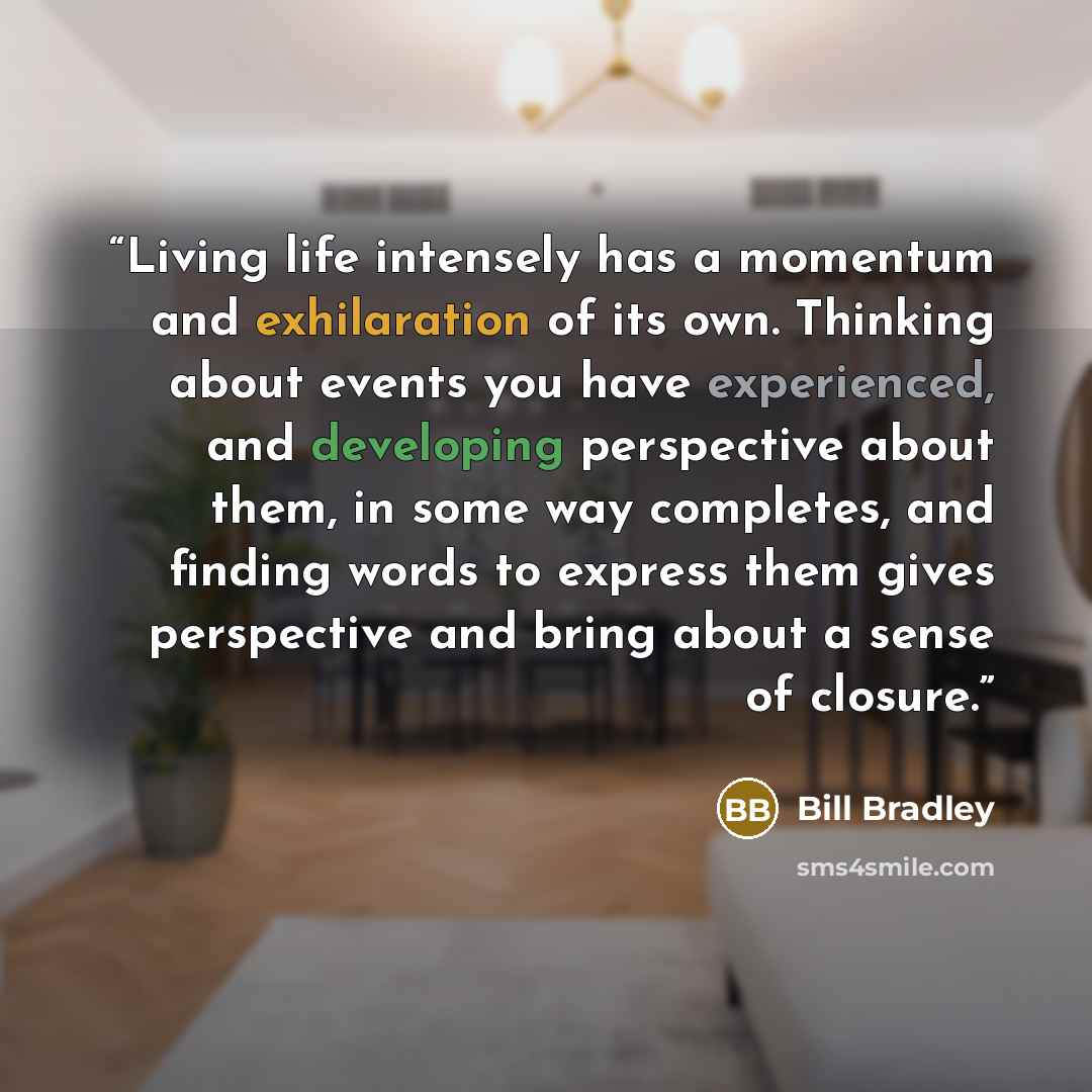 “Living life intensely has a momentum and exhilaration of its own. Thinking about events you have experienced, and developing perspective about them, in some way completes, and finding words to express them gives perspective and bring about a sense of closure.” quote by Bill Bradley