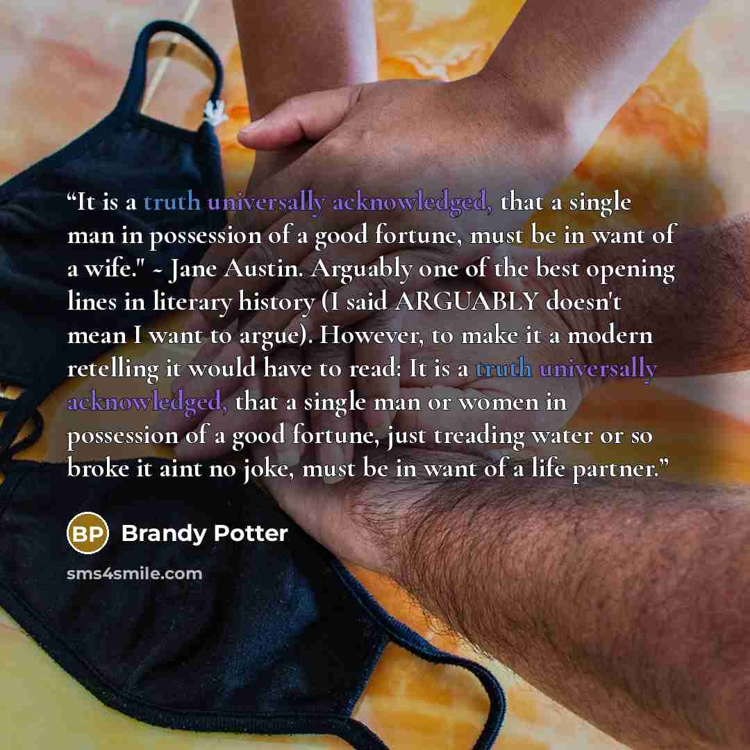 “It is a truth universally acknowledged, that a single man in possession of a good fortune, must be in want of a wife." ~ Jane Austin. Arguably one of the best opening lines in literary history (I said ARGUABLY doesn't mean I want to argue). However, to make it a modern retelling it would have to…” quote by Brandy Potter