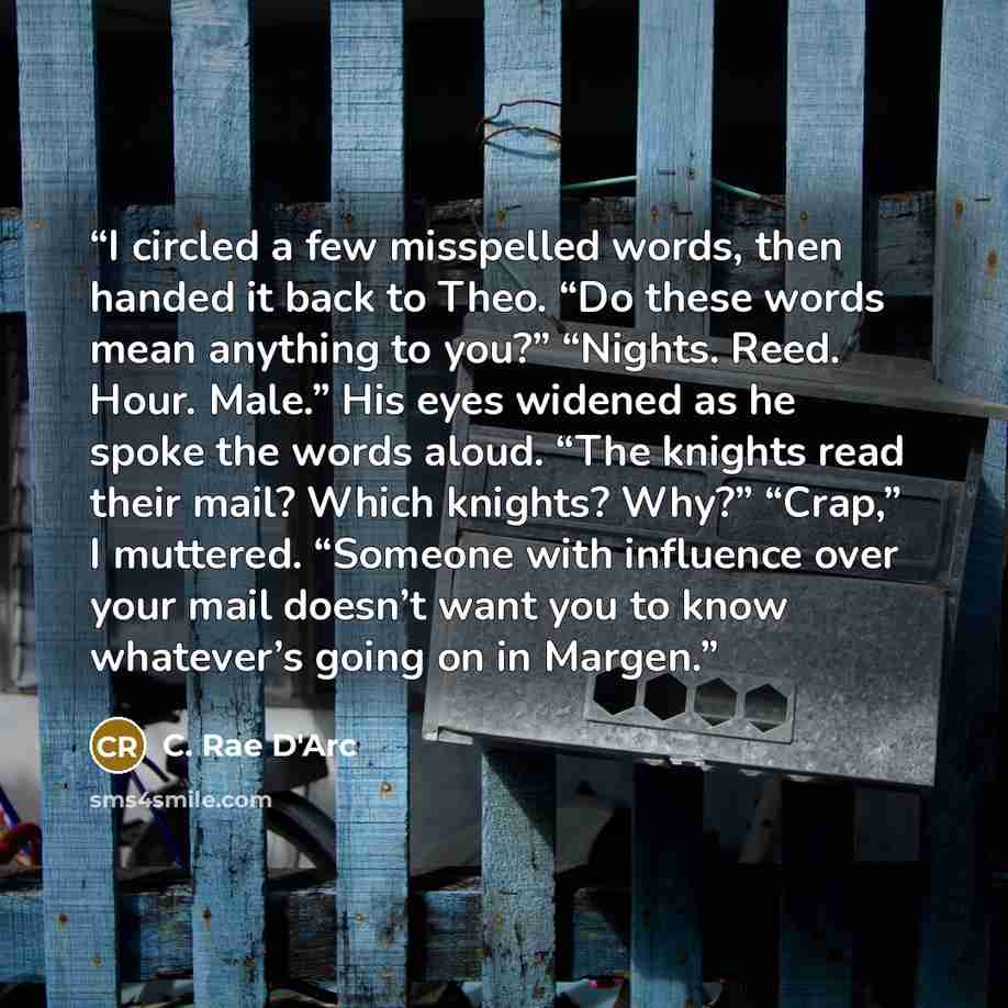 “I circled a few misspelled words, then handed it back to Theo. “Do these words mean anything to you?” “Nights. Reed. Hour. Male.” His eyes widened as he spoke the words aloud. “The knights read their mail? Which knights? Why?” “Crap,” I muttered. “Someone with influence over your mail doesn’t want…” quote by C. Rae D'Arc
