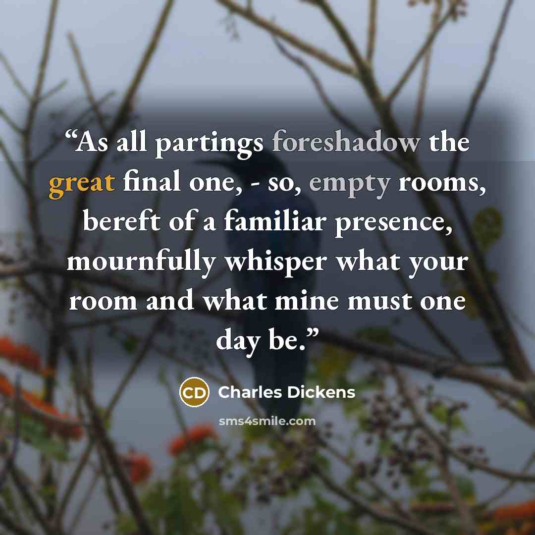“As all partings foreshadow the great final one, - so, empty rooms, bereft of a familiar presence, mournfully whisper what your room and what mine must one day be.” quote by Charles Dickens