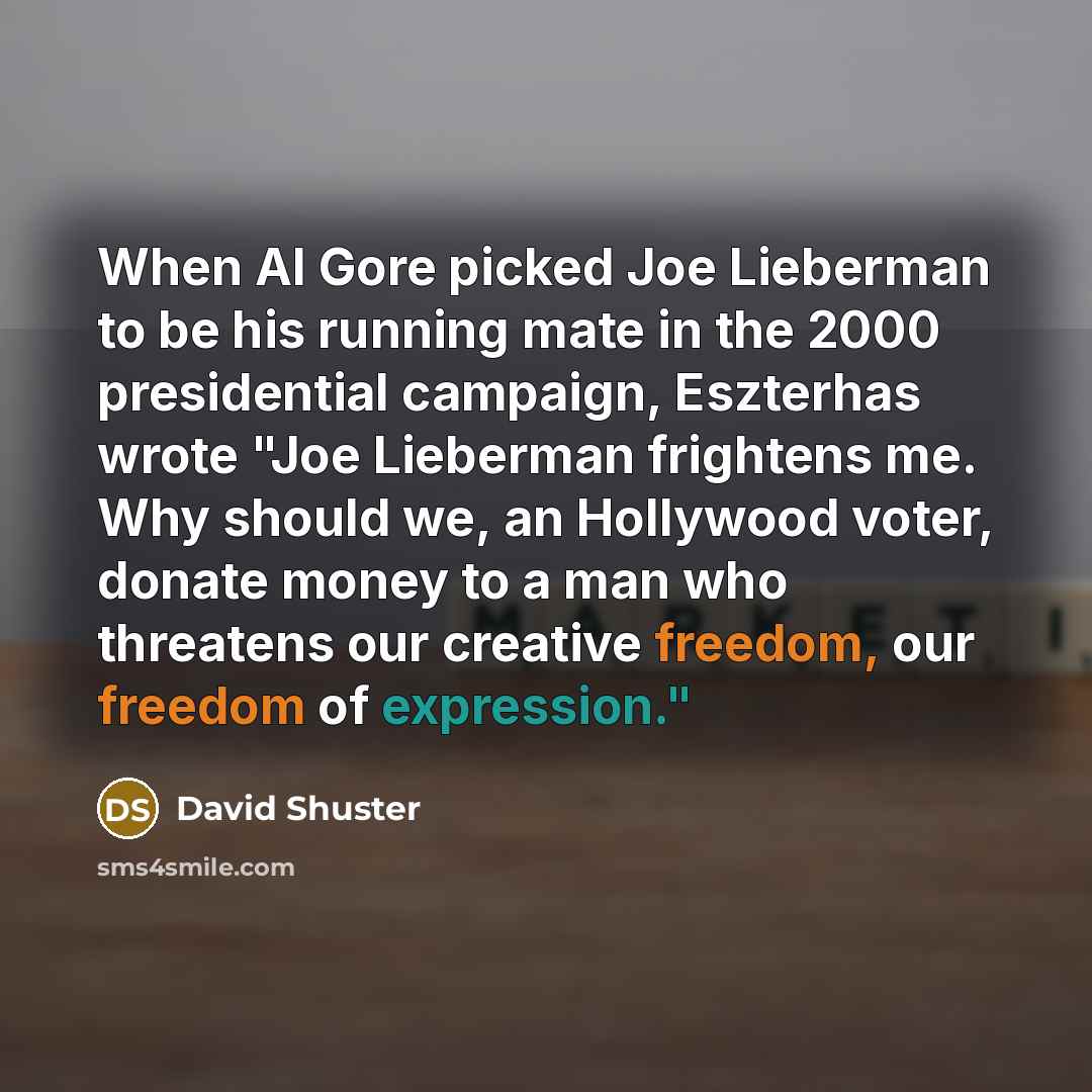“When Al Gore picked Joe Lieberman to be his running mate in the 2000 presidential campaign, Eszterhas wrote "Joe Lieberman frightens me. Why should we, an Hollywood voter, donate money to a man who threatens our creative freedom, our freedom of expression."” quote by David Shuster