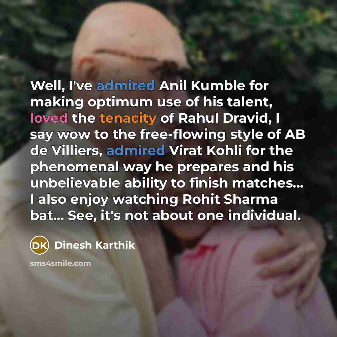 “Well, I've admired Anil Kumble for making optimum use of his talent, loved the tenacity of Rahul Dravid, I say wow to the free-flowing style of AB de Villiers, admired Virat Kohli for the phenomenal way he prepares and his unbelievable ability to finish matches... I also enjoy watching Rohit…” quote by Dinesh Karthik
