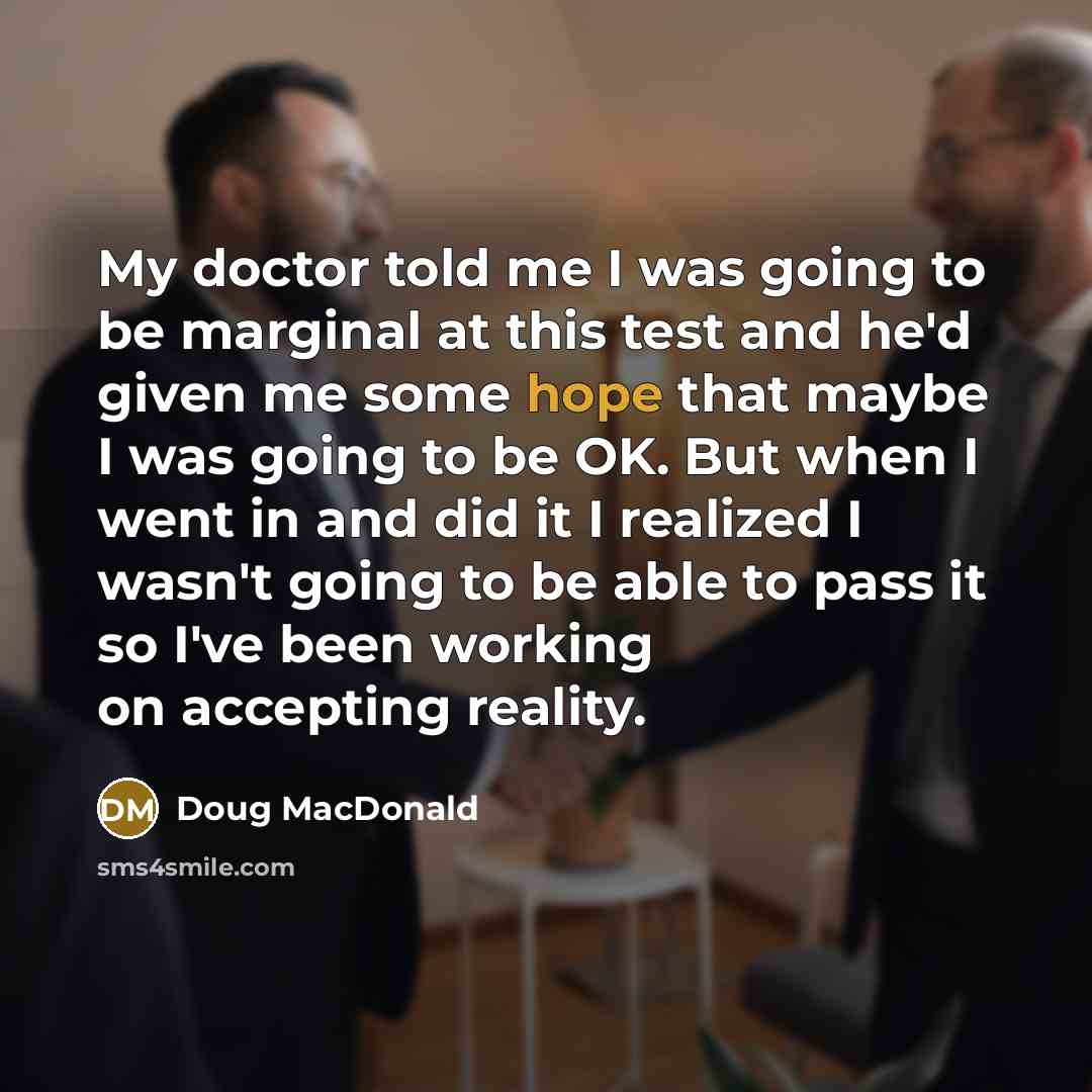 “My doctor told me I was going to be marginal at this test and he'd given me some hope that maybe I was going to be OK. But when I went in and did it I realized I wasn't going to be able to pass it so I've been working on accepting reality.” quote by Doug MacDonald