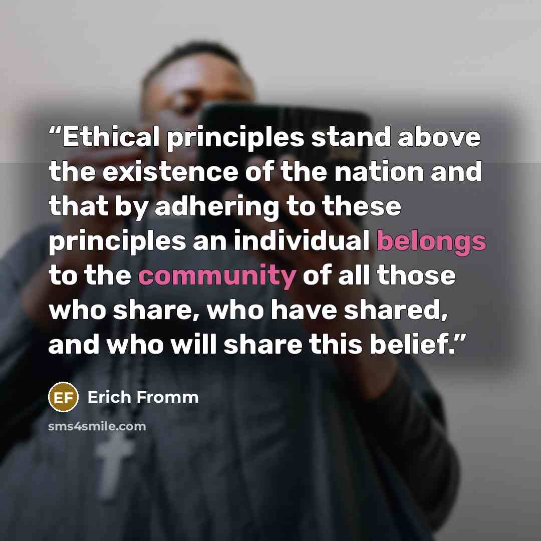 “Ethical principles stand above the existence of the nation and that by adhering to these principles an individual belongs to the community of all those who share, who have shared, and who will share this belief.” quote by Erich Fromm