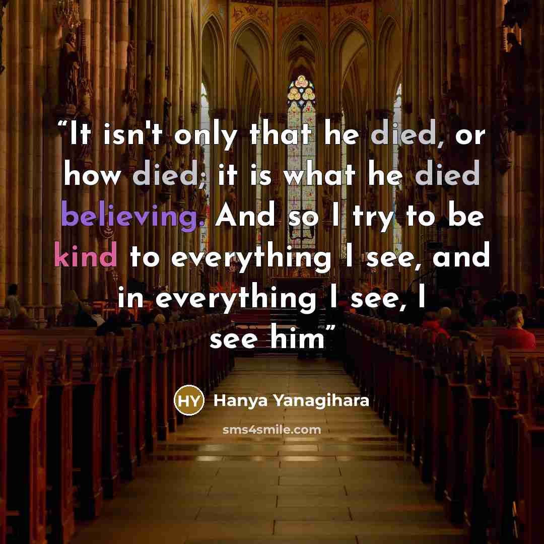 “It isn't only that he died, or how died; it is what he died believing. And so I try to be kind to everything I see, and in everything I see, I see him” quote by Hanya Yanagihara