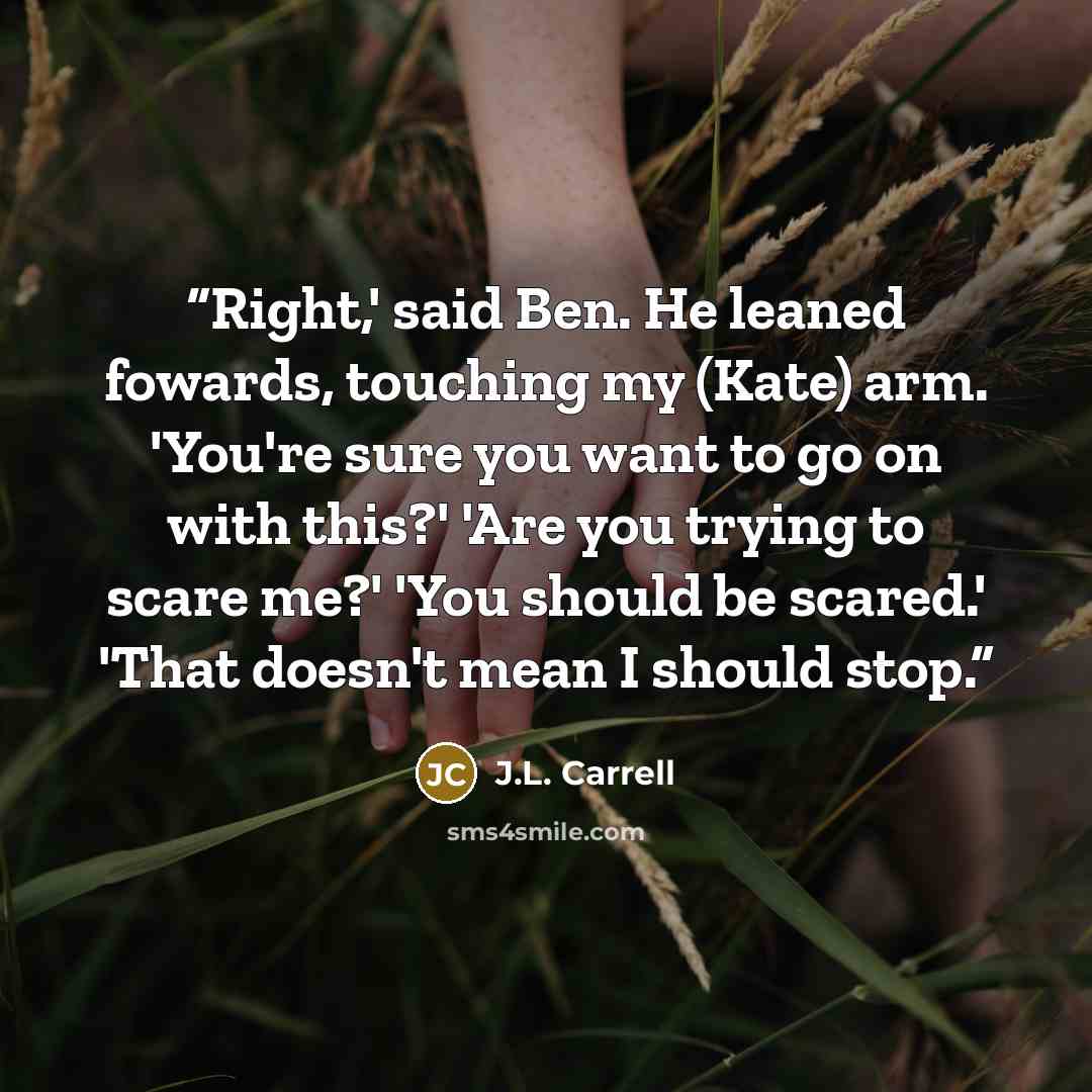 “Right,' said Ben. He leaned fowards, touching my (Kate) arm. 'You're sure you want to go on with this?' 'Are you trying to scare me?' 'You should be scared.' 'That doesn't mean I should stop.” quote by J.L. Carrell