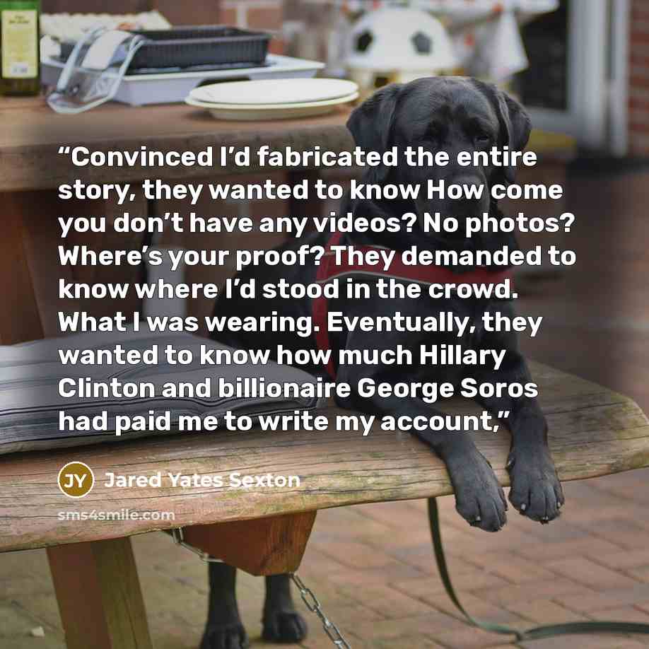 “Convinced I’d fabricated the entire story, they wanted to know How come you don’t have any videos? No photos? Where’s your proof? They demanded to know where I’d stood in the crowd. What I was wearing. Eventually, they wanted to know how much Hillary Clinton and billionaire George Soros had paid…” quote by Jared Yates Sexton