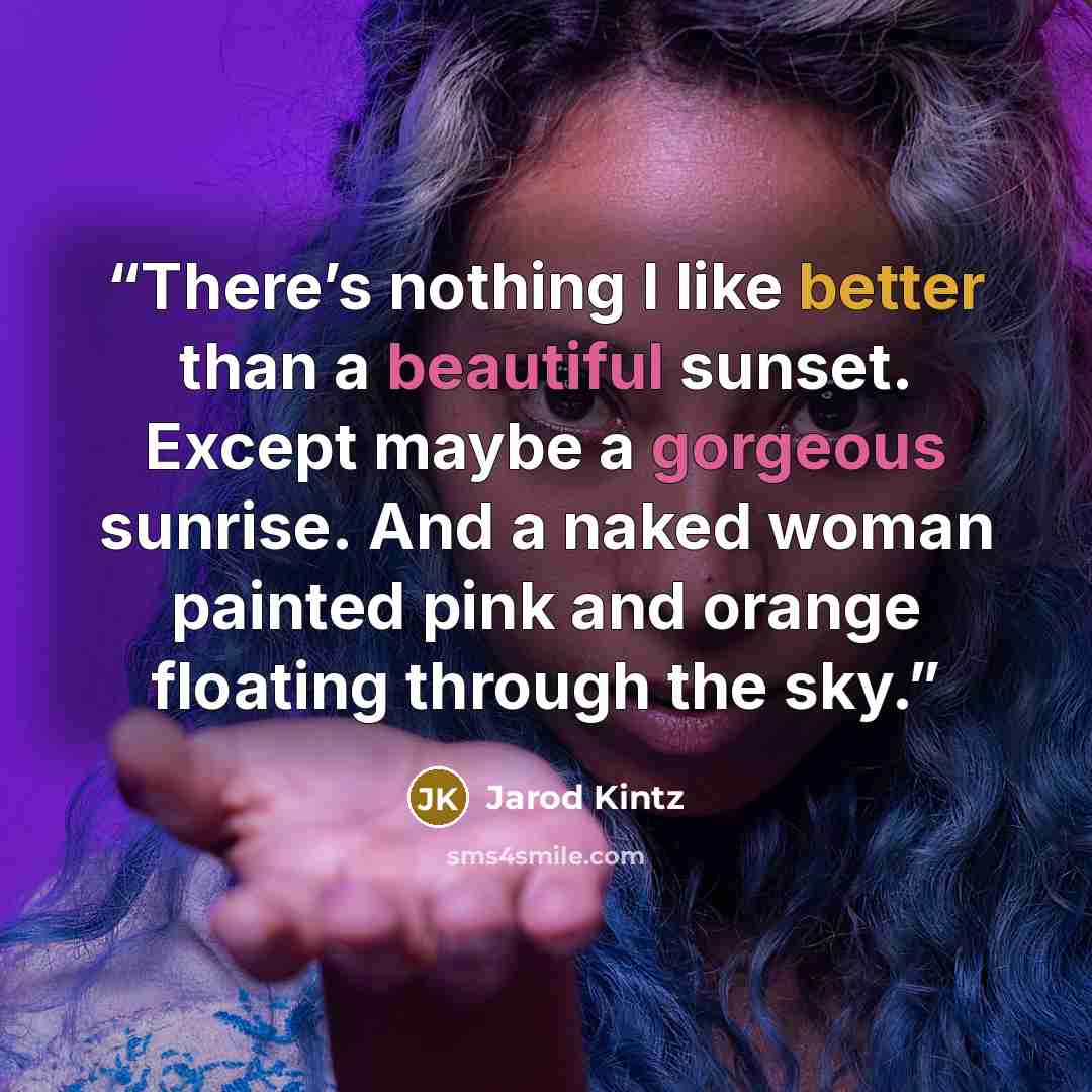 “There’s nothing I like better than a beautiful sunset. Except maybe a gorgeous sunrise. And a naked woman painted pink and orange floating through the sky.” quote by Jarod Kintz