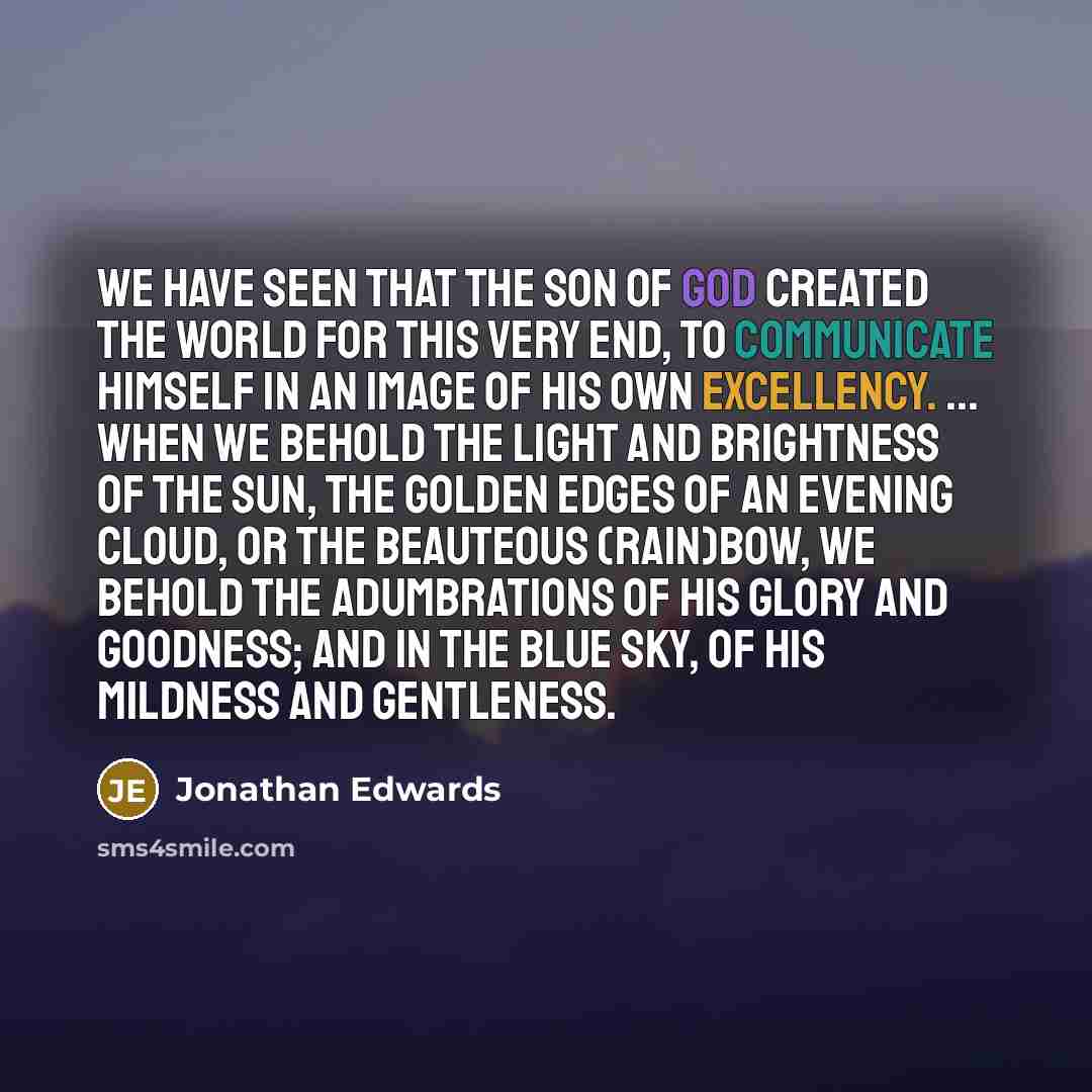 “We have seen that the Son of God created the world for this very end, to communicate Himself in an image of His own excellency. ... When we behold the light and brightness of the sun, the golden edges of an evening cloud, or the beauteous (rain)bow, we behold the adumbrations of His glory and…” quote by Jonathan Edwards