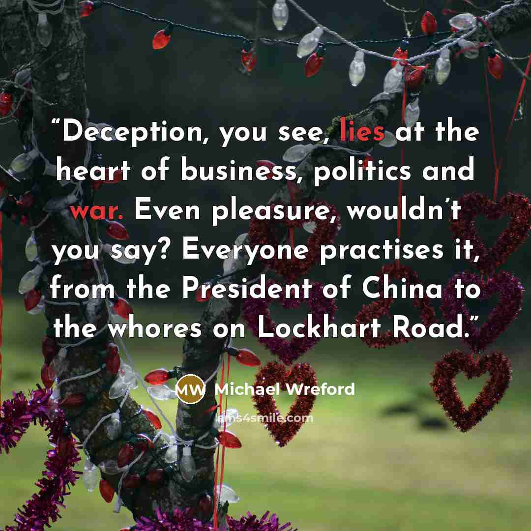 “Deception, you see, lies at the heart of business, politics and war. Even pleasure, wouldn’t you say? Everyone practises it, from the President of China to the whores on Lockhart Road.” quote by Michael Wreford