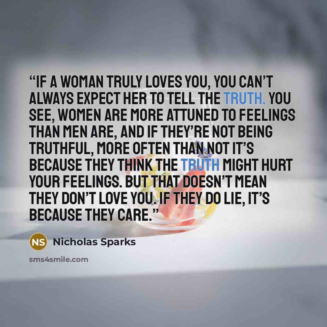 “If a woman truly loves you, you can’t always expect her to tell the truth. You see, women are more attuned to feelings than men are, and if they’re not being truthful, more often than not it’s because they think the truth might hurt your feelings. But that doesn’t mean they don’t love you. If they…” quote by Nicholas Sparks