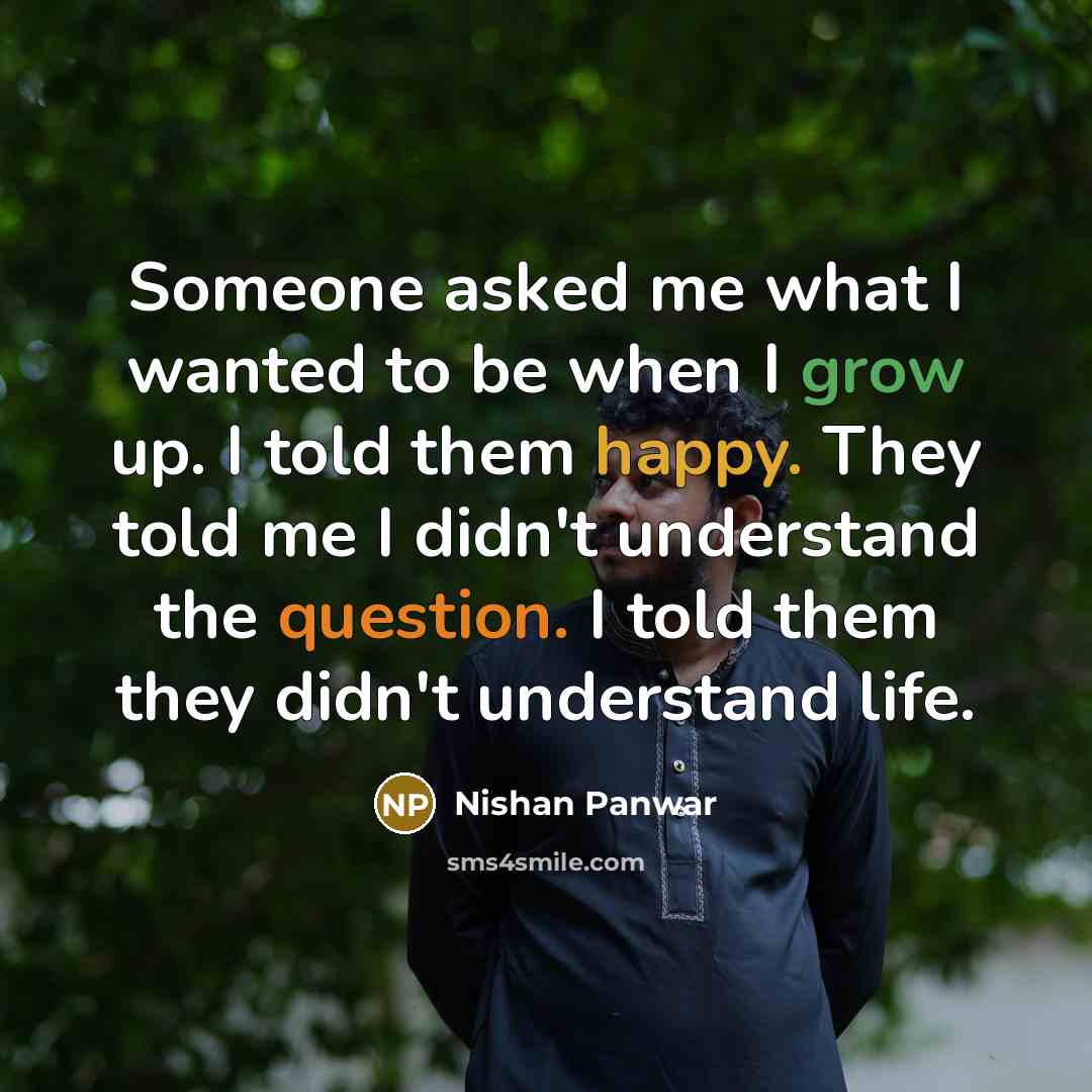 “Someone asked me what I wanted to be when I grow up. I told them happy. They told me I didn't understand the question. I told them they didn't understand life.” quote by Nishan Panwar