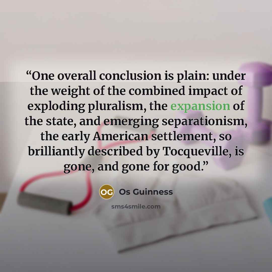 “One overall conclusion is plain: under the weight of the combined impact of exploding pluralism, the expansion of the state, and emerging separationism, the early American settlement, so brilliantly described by Tocqueville, is gone, and gone for good.” quote by Os Guinness