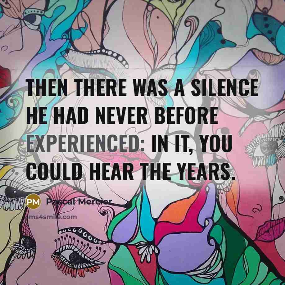 “Then there was a silence he had never before experienced: in it, you could hear the years.” quote by Pascal Mercier