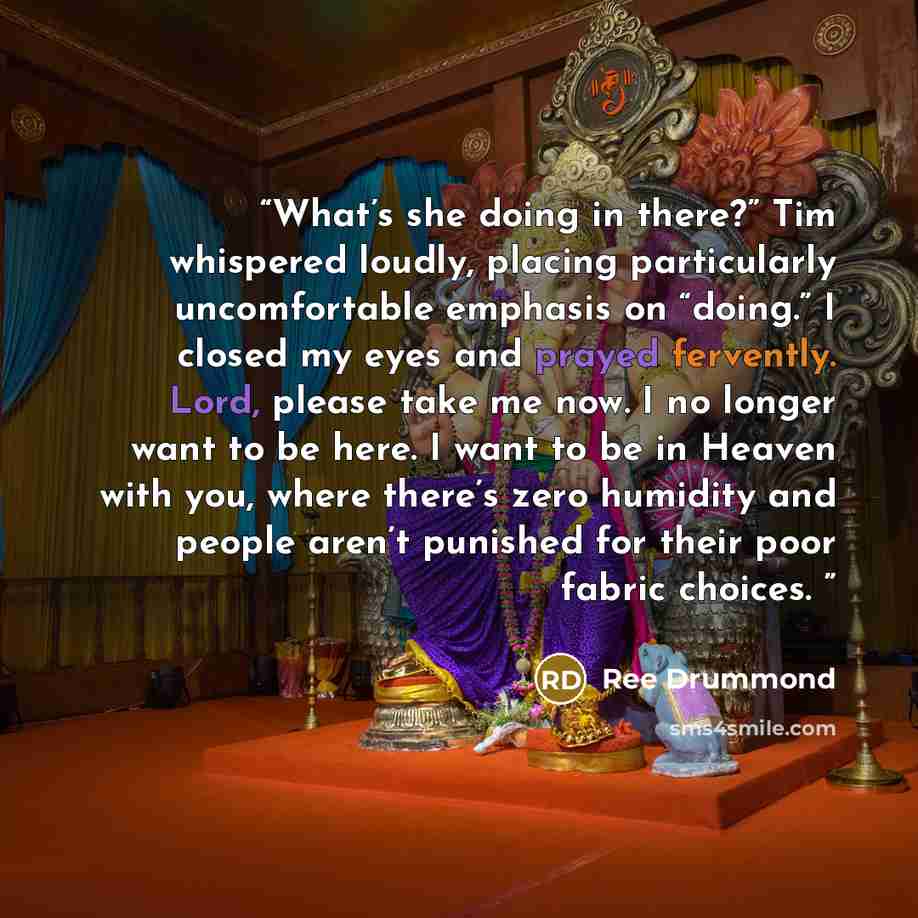 “What’s she doing in there?” Tim whispered loudly, placing particularly uncomfortable emphasis on “doing.” I closed my eyes and prayed fervently. Lord, please take me now. I no longer want to be here. I want to be in Heaven with you, where there’s zero humidity and people aren’t punished for their…” quote by Ree Drummond