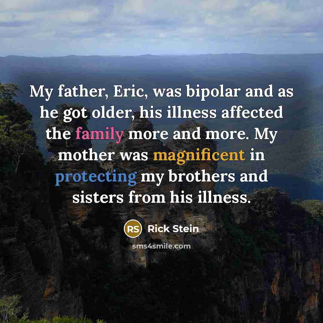 “My father, Eric, was bipolar and as he got older, his illness affected the family more and more. My mother was magnificent in protecting my brothers and sisters from his illness.” quote by Rick Stein