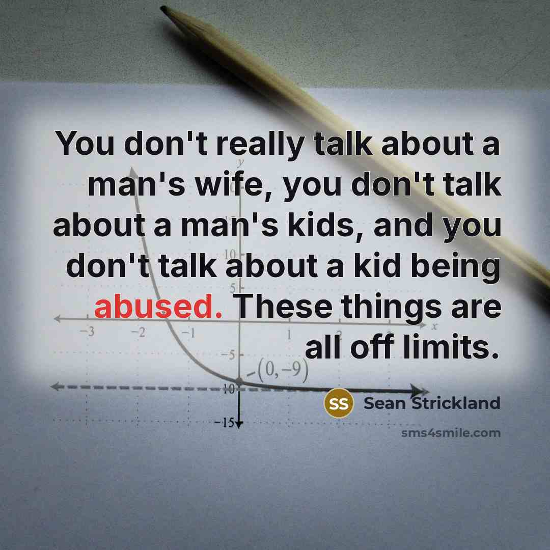 “You don't really talk about a man's wife, you don't talk about a man's kids, and you don't talk about a kid being abused. These things are all off limits.” quote by Sean Strickland