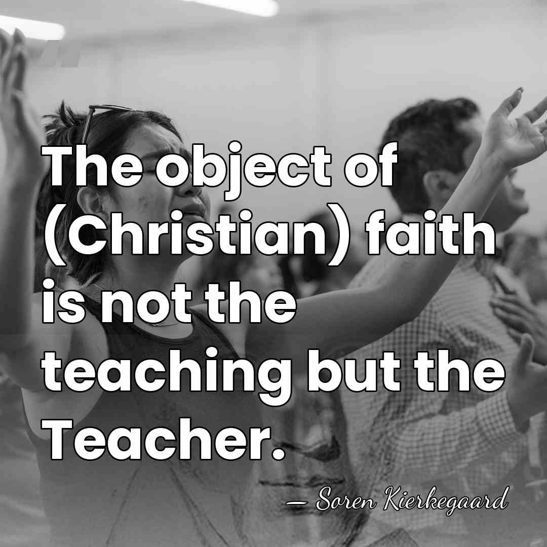 The object of (Christian) faith is not the teaching but the Teacher. - Soren Kierkegaard