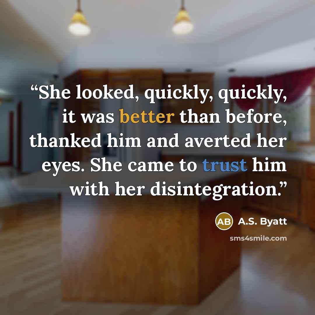 “She looked, quickly, quickly, it was better than before, thanked him and averted her eyes. She came to trust him with her disintegration.” quote by A.S. Byatt
